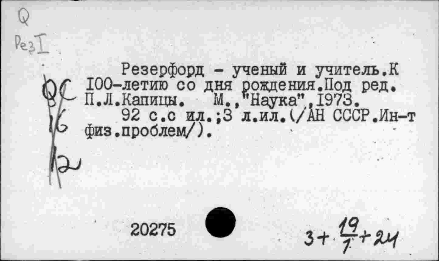 ﻿Резерфорд - ученый и учитель.К 100-летию со дня рождения.Под ред. П.Л.Капицы. М..Наука”,1973.
92 с.с ил.;3 л.ил. (/АН СССР.Ин-т физ.проблем/).
20275